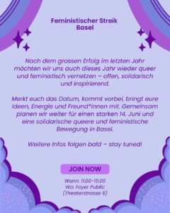 Lila Grafik im Comicstil. Oben steht in dunkler Schrift „Feministischer Streik Basel“. In der Mitte ein langer Text: Nach dem grossen Erfolg im letzten Jahr moechten wir uns auch dieses Jahr wieder queer und feministisch vernetzen, offen solidarisch und inspirierend. Es folgt die Einladung, sich das Datum zu merken, vorbeizukommen und Ideen, Energie und Freund*innen mitzubringen, um gemeinsam für einen starken 14. Juni und eine solidarische queere und feministische Bewegung in Basel zu planen. Unten steht „Weitere Infos folgen bald stay tuned“. Darunter ein violetter Button mit der Aufschrift „Join now“. Ganz unten: „Wann: 11:00 bis 15:00“ und „Wo: Foyer Public (Theaterstrasse 9)“. Der Hintergrund ist helllila mit geschwungenen lila Formen und kleinen Sternsymbolen.